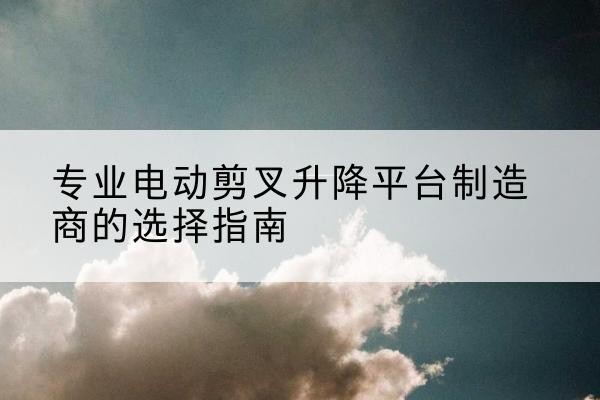 左云电动剪叉升降平台厂家-专业电动剪叉升降平台制造商的选择指南