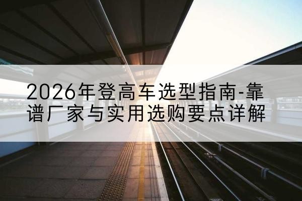 左云登高车厂家推荐-2026年登高车选型指南-靠谱厂家与实用选购要点详解