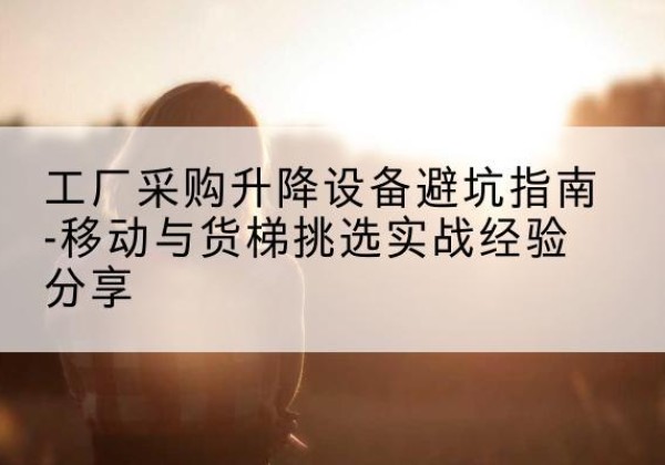 左云移动式升降机怎么选-工厂采购升降设备避坑指南-移动与货梯挑选实战经验分享