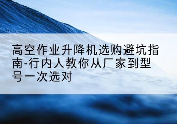 左云升降平台厂家-高空作业升降机选购避坑指南-行内人教你从厂家到型号一次选对