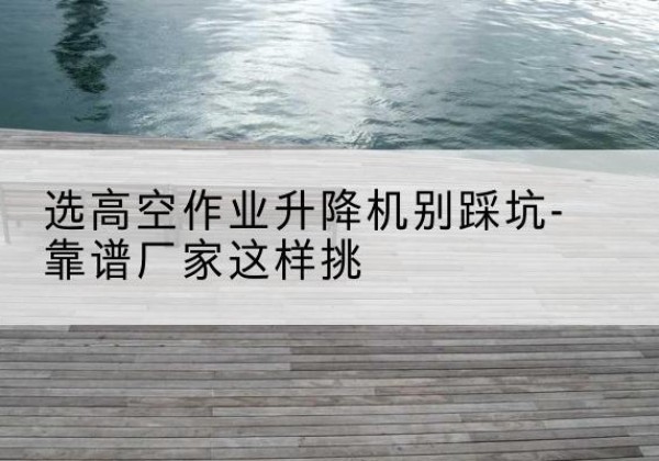 左云剪叉式升降机厂家-选高空作业升降机别踩坑-靠谱厂家这样挑