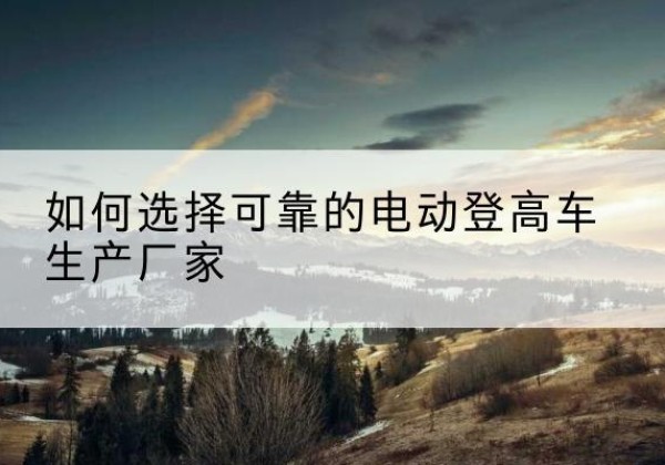 左云电动登高车厂家-如何选择可靠的电动登高车生产厂家