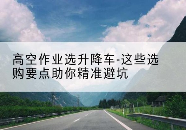 左云升降车厂家-高空作业选升降车-这些选购要点助你*避坑
