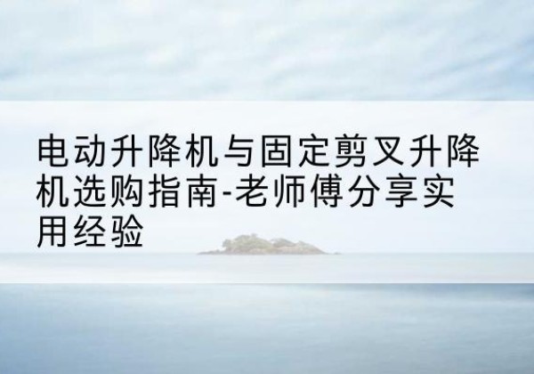 左云电动升降机怎么选-电动升降机与固定剪叉升降机选购指南-老师傅分享实用经验