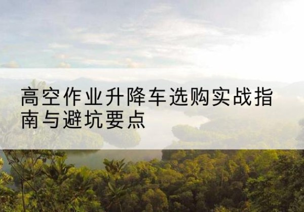 左云升降车怎么选-高空作业升降车选购实战指南与避坑要点