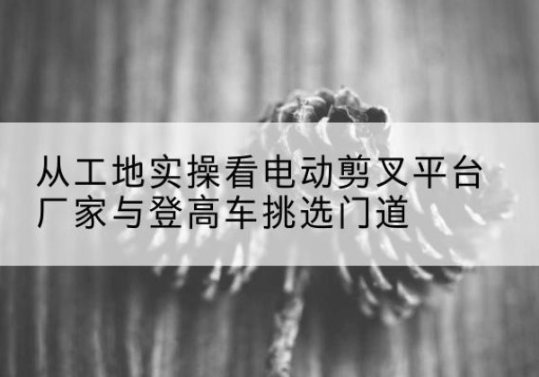 左云电动剪叉升降平台厂家-从工地实操看电动剪叉平台厂家与登高车挑选门道