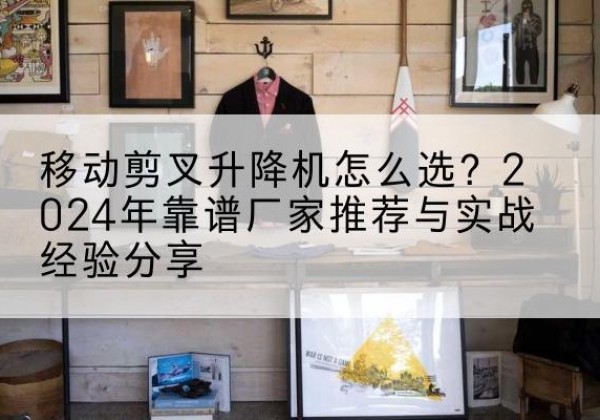 左云升降平台厂家推荐-移动剪叉升降机怎么选？2024年靠谱厂家推荐与实战经验分享