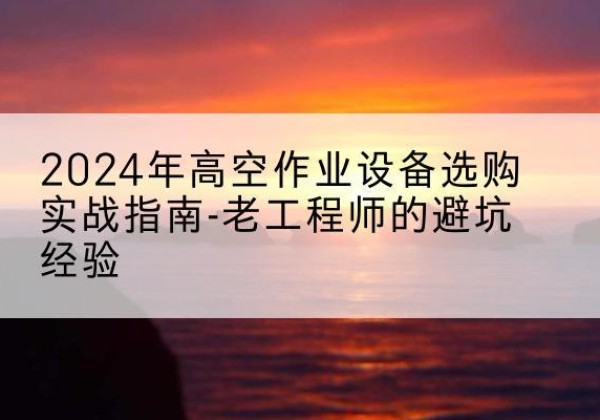 左云高空作业升降机厂家推荐-2024年高空作业设备选购实战指南-老工程师的避坑经验