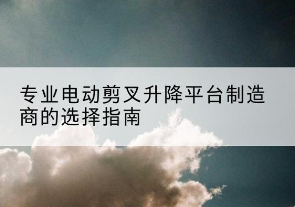 左云电动剪叉升降平台厂家-专业电动剪叉升降平台制造商的选择指南