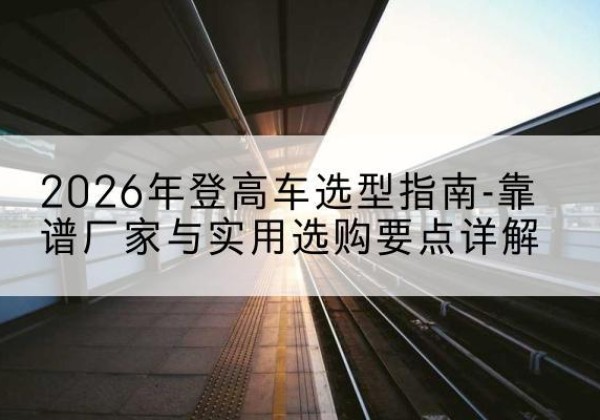 左云登高车厂家推荐-2026年登高车选型指南-靠谱厂家与实用选购要点详解